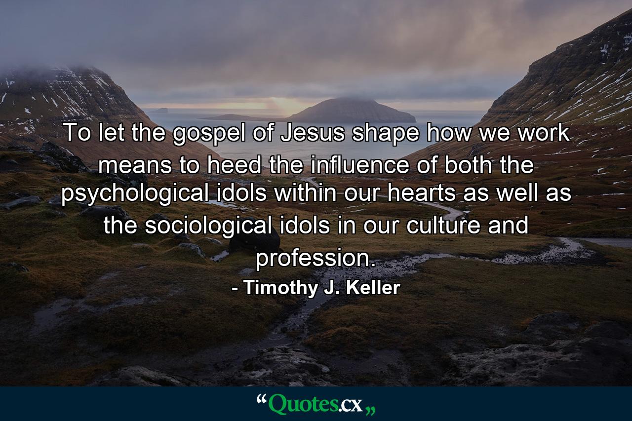 To let the gospel of Jesus shape how we work means to heed the influence of both the psychological idols within our hearts as well as the sociological idols in our culture and profession. - Quote by Timothy J. Keller