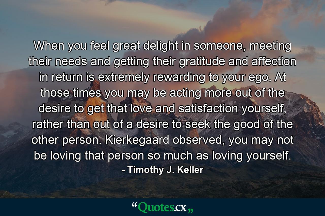 When you feel great delight in someone, meeting their needs and getting their gratitude and affection in return is extremely rewarding to your ego. At those times you may be acting more out of the desire to get that love and satisfaction yourself, rather than out of a desire to seek the good of the other person. Kierkegaard observed, you may not be loving that person so much as loving yourself. - Quote by Timothy J. Keller