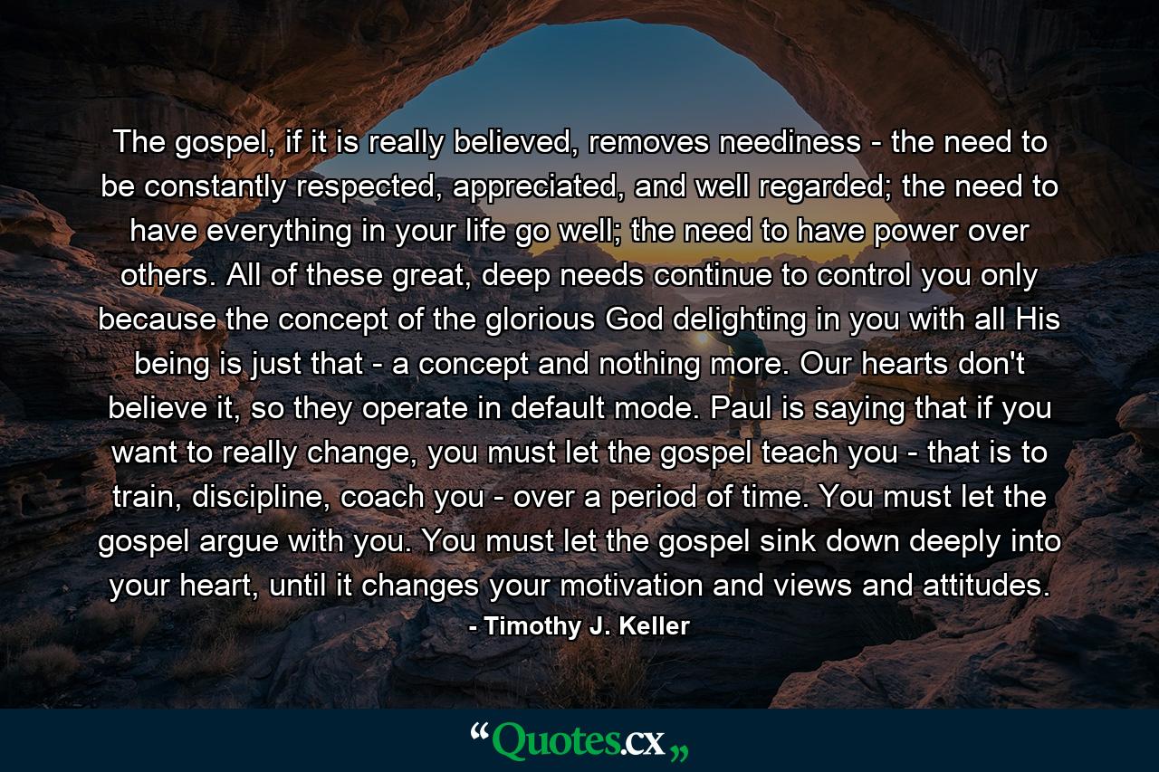 The gospel, if it is really believed, removes neediness - the need to be constantly respected, appreciated, and well regarded; the need to have everything in your life go well; the need to have power over others. All of these great, deep needs continue to control you only because the concept of the glorious God delighting in you with all His being is just that - a concept and nothing more. Our hearts don't believe it, so they operate in default mode. Paul is saying that if you want to really change, you must let the gospel teach you - that is to train, discipline, coach you - over a period of time. You must let the gospel argue with you. You must let the gospel sink down deeply into your heart, until it changes your motivation and views and attitudes. - Quote by Timothy J. Keller