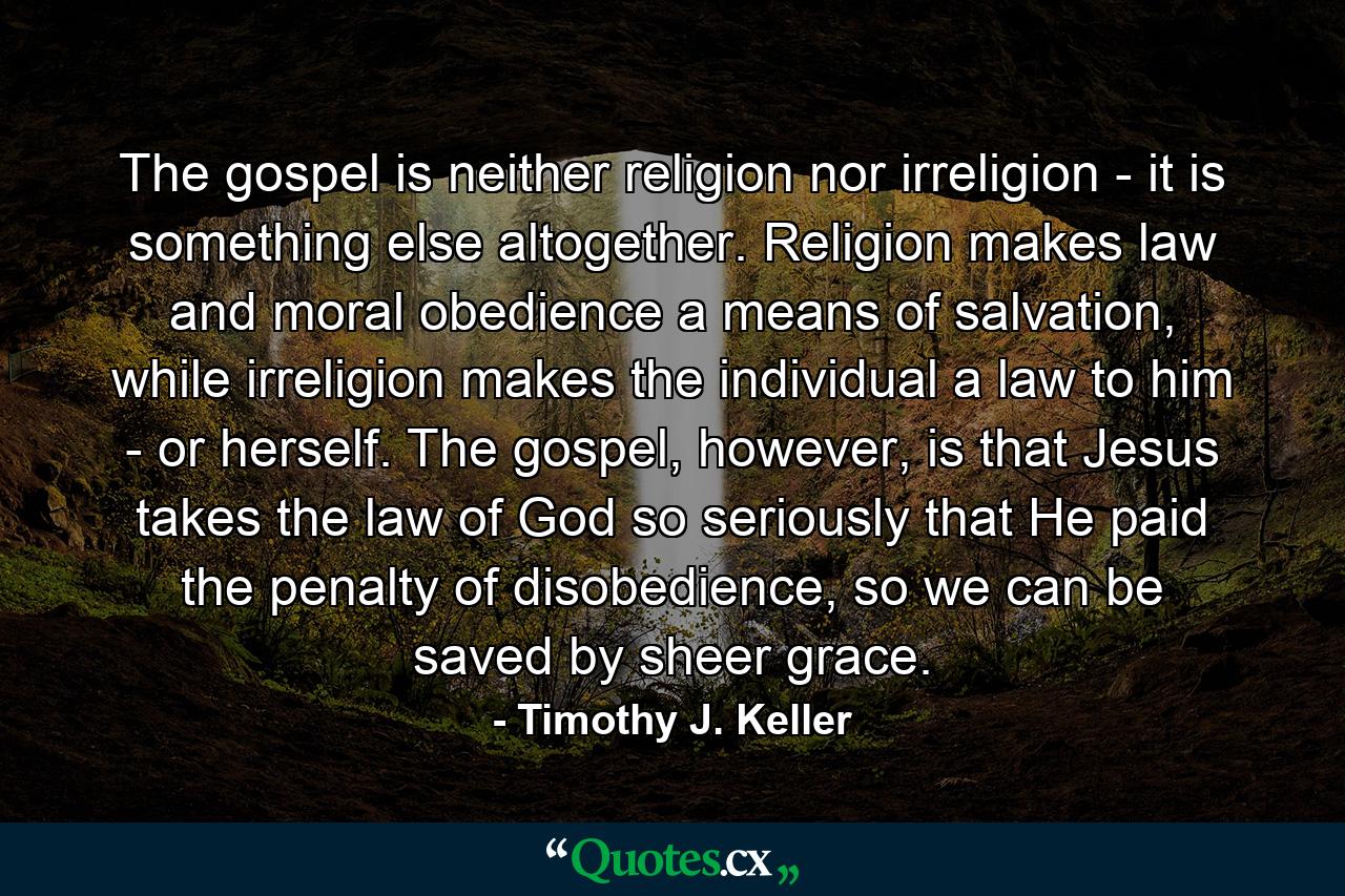 The gospel is neither religion nor irreligion - it is something else altogether. Religion makes law and moral obedience a means of salvation, while irreligion makes the individual a law to him - or herself. The gospel, however, is that Jesus takes the law of God so seriously that He paid the penalty of disobedience, so we can be saved by sheer grace. - Quote by Timothy J. Keller