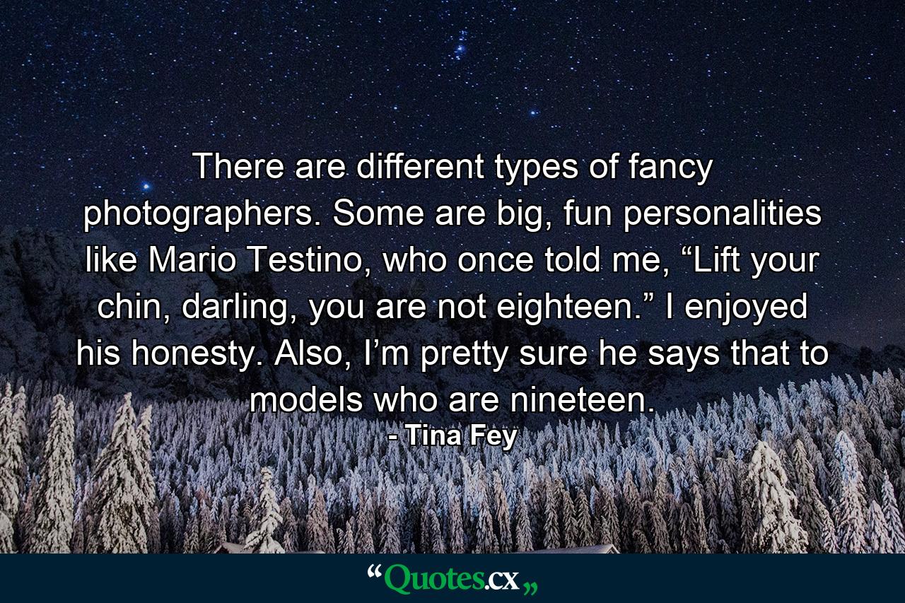 There are different types of fancy photographers. Some are big, fun personalities like Mario Testino, who once told me, “Lift your chin, darling, you are not eighteen.” I enjoyed his honesty. Also, I’m pretty sure he says that to models who are nineteen. - Quote by Tina Fey