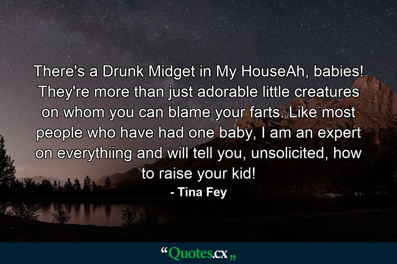 There's a Drunk Midget in My HouseAh, babies! They're more than just adorable little creatures on whom you can blame your farts. Like most people who have had one baby, I am an expert on everythiing and will tell you, unsolicited, how to raise your kid! - Quote by Tina Fey