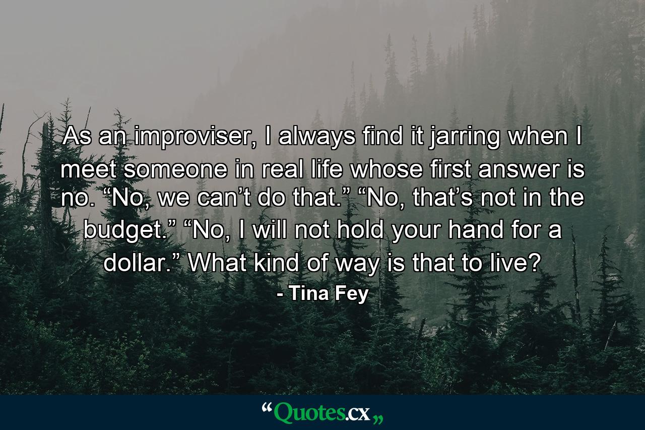 As an improviser, I always find it jarring when I meet someone in real life whose first answer is no. “No, we can’t do that.” “No, that’s not in the budget.” “No, I will not hold your hand for a dollar.” What kind of way is that to live? - Quote by Tina Fey