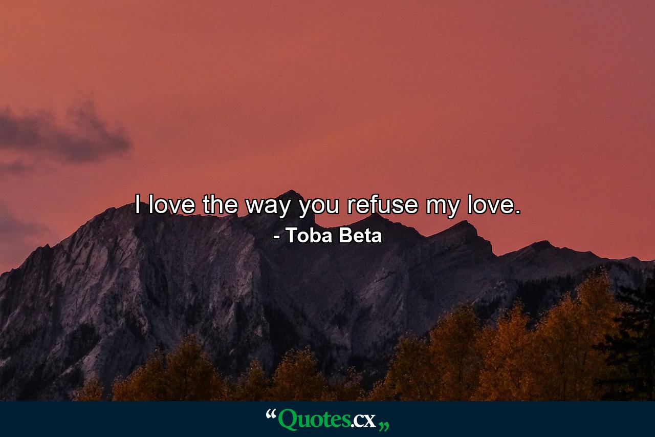 I love the way you refuse my love. - Quote by Toba Beta