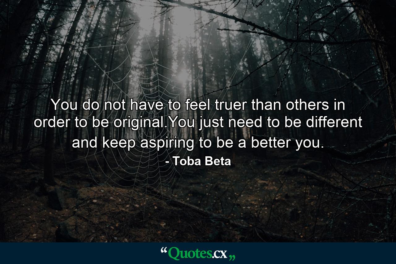 You do not have to feel truer than others in order to be original.You just need to be different and keep aspiring to be a better you. - Quote by Toba Beta