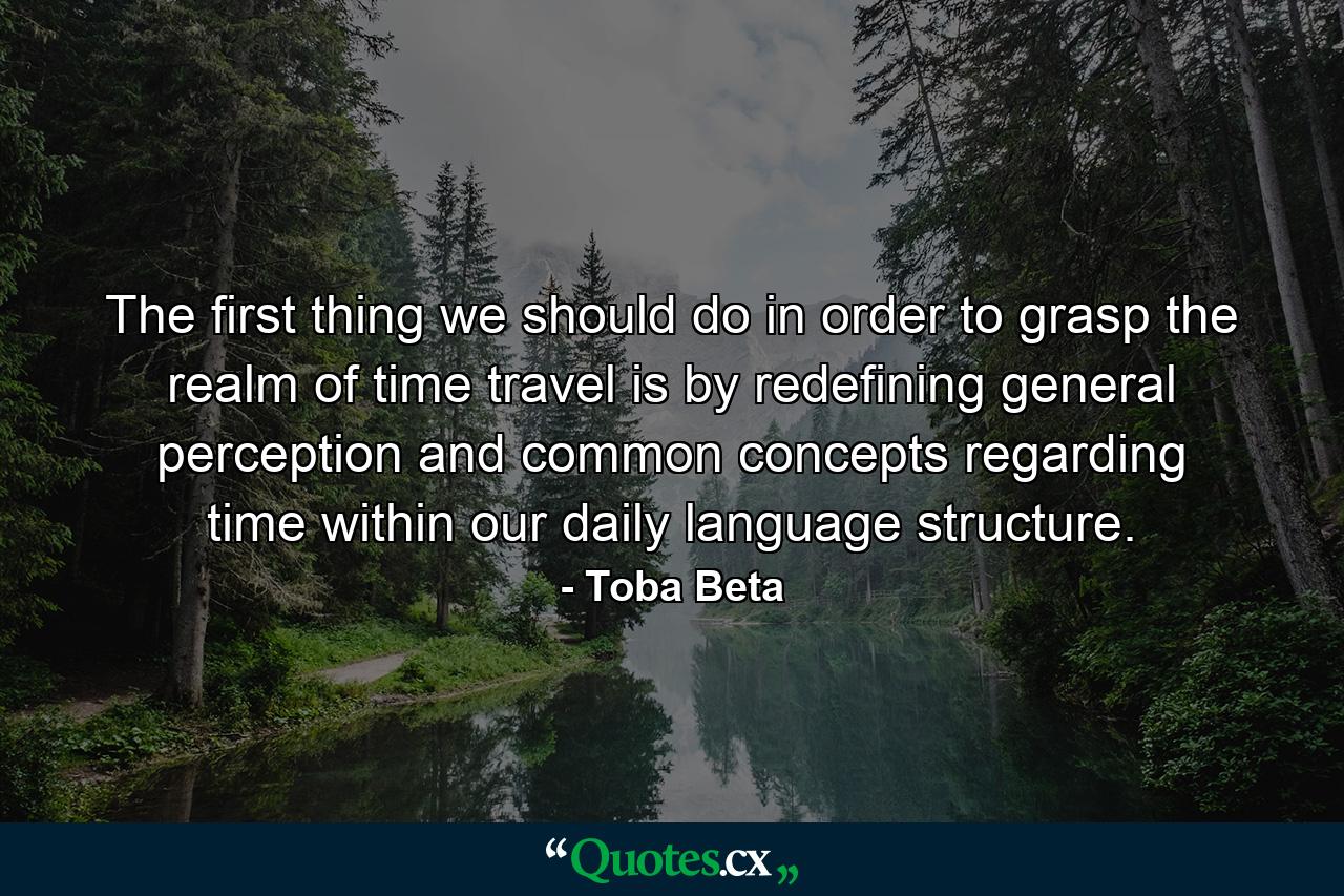 The first thing we should do in order to grasp the realm of time travel is by redefining general perception and common concepts regarding time within our daily language structure. - Quote by Toba Beta