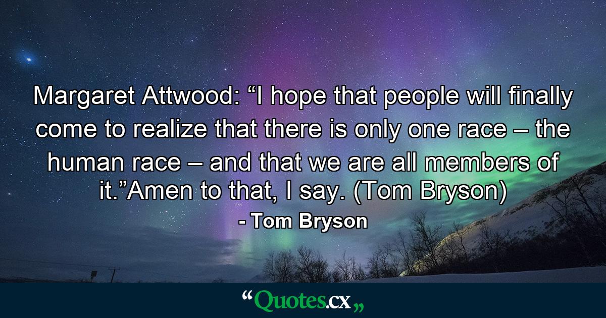 Margaret Attwood: “I hope that people will finally come to realize that there is only one race – the human race – and that we are all members of it.”Amen to that, I say. (Tom Bryson) - Quote by Tom Bryson