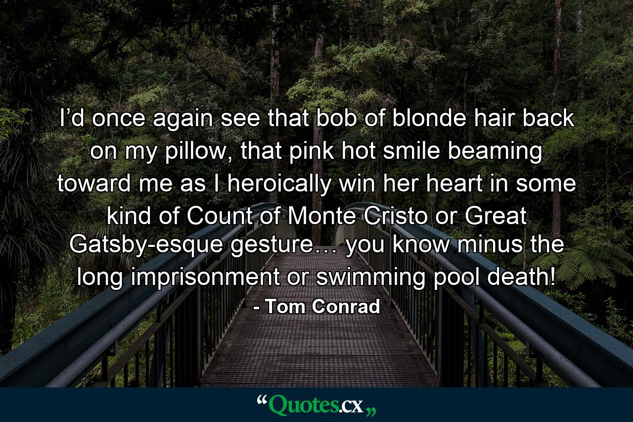 I’d once again see that bob of blonde hair back on my pillow, that pink hot smile beaming toward me as I heroically win her heart in some kind of Count of Monte Cristo or Great Gatsby-esque gesture… you know minus the long imprisonment or swimming pool death! - Quote by Tom Conrad