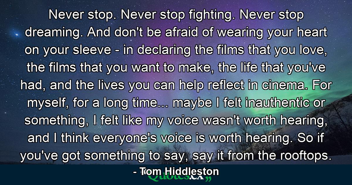 Never stop. Never stop fighting. Never stop dreaming. And don't be afraid of wearing your heart on your sleeve - in declaring the films that you love, the films that you want to make, the life that you've had, and the lives you can help reflect in cinema. For myself, for a long time... maybe I felt inauthentic or something, I felt like my voice wasn't worth hearing, and I think everyone's voice is worth hearing. So if you've got something to say, say it from the rooftops. - Quote by Tom Hiddleston