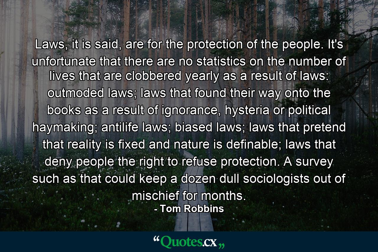 Laws, it is said, are for the protection of the people. It's unfortunate that there are no statistics on the number of lives that are clobbered yearly as a result of laws: outmoded laws; laws that found their way onto the books as a result of ignorance, hysteria or political haymaking; antilife laws; biased laws; laws that pretend that reality is fixed and nature is definable; laws that deny people the right to refuse protection. A survey such as that could keep a dozen dull sociologists out of mischief for months. - Quote by Tom Robbins