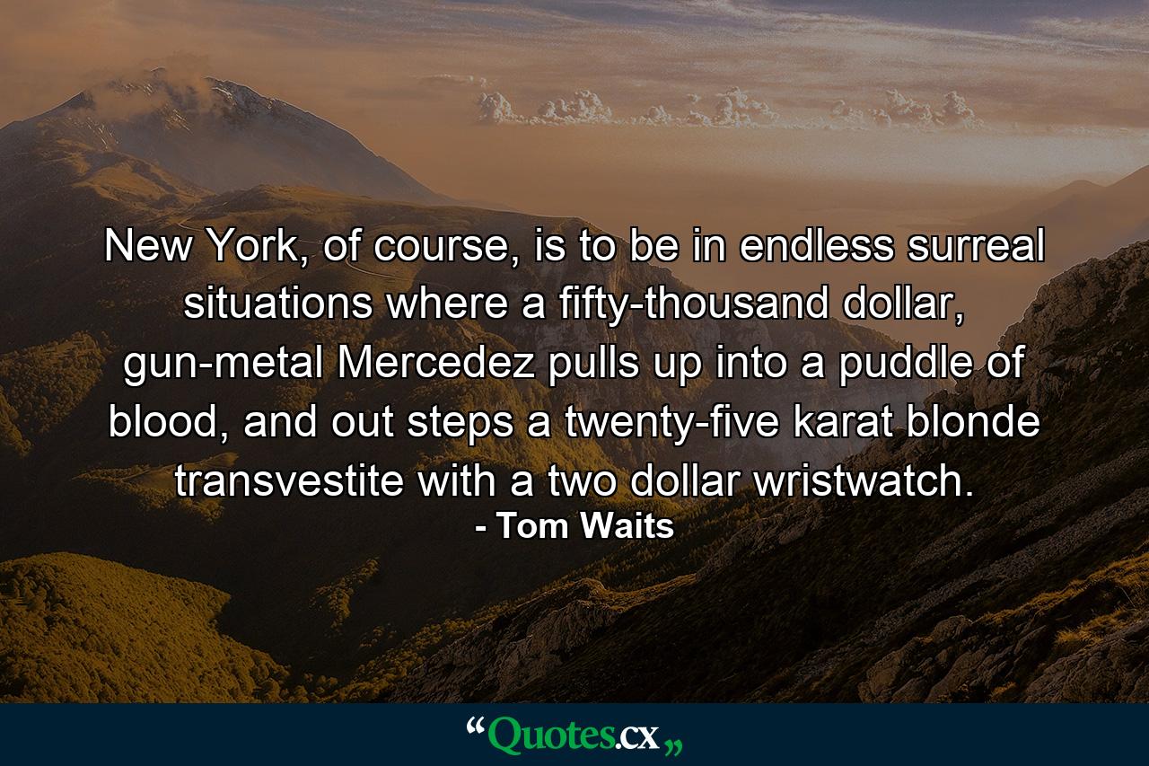 New York, of course, is to be in endless surreal situations where a fifty-thousand dollar, gun-metal Mercedez pulls up into a puddle of blood, and out steps a twenty-five karat blonde transvestite with a two dollar wristwatch. - Quote by Tom Waits