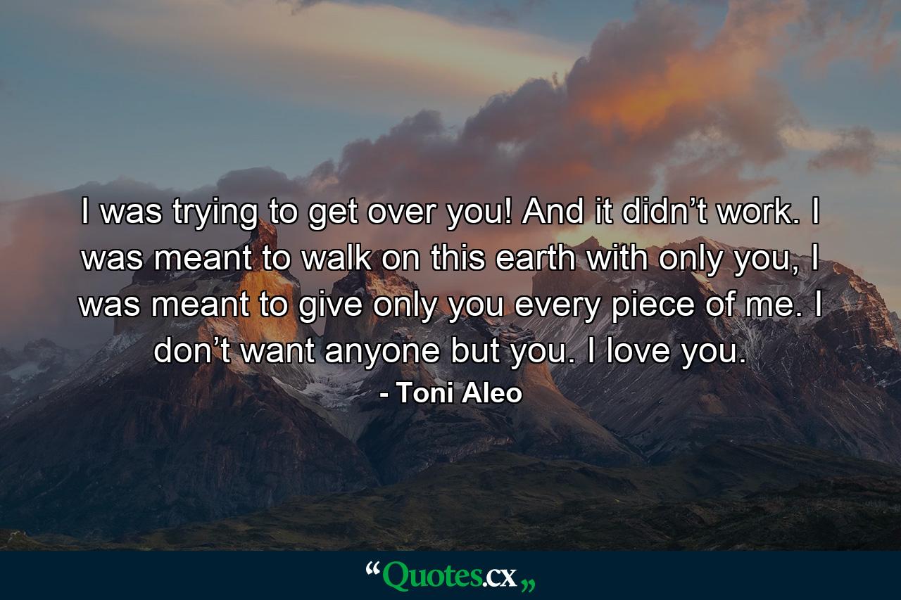 I was trying to get over you! And it didn’t work. I was meant to walk on this earth with only you, I was meant to give only you every piece of me. I don’t want anyone but you. I love you. - Quote by Toni Aleo