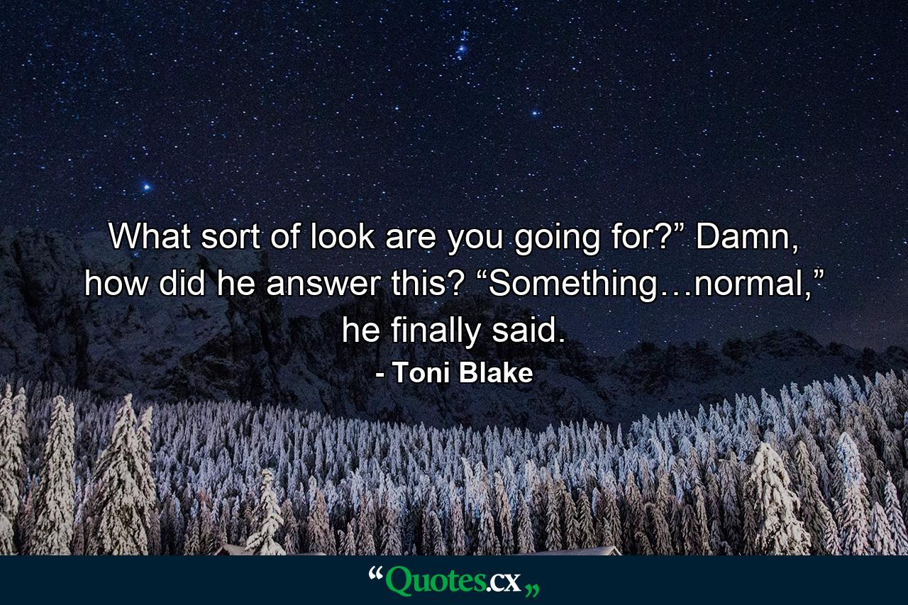 What sort of look are you going for?” Damn, how did he answer this? “Something…normal,” he finally said. - Quote by Toni Blake