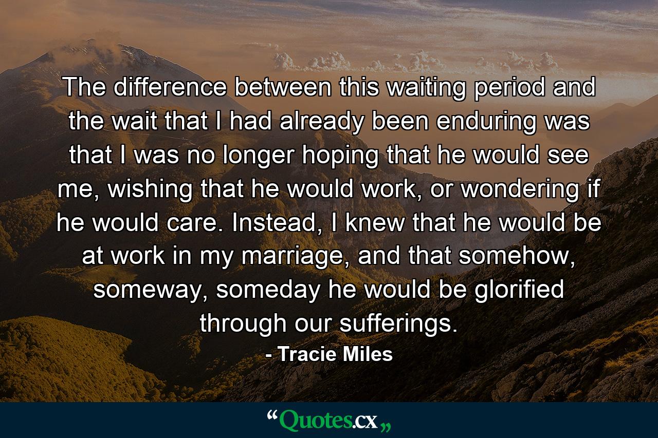 The difference between this waiting period and the wait that I had already been enduring was that I was no longer hoping that he would see me, wishing that he would work, or wondering if he would care. Instead, I knew that he would be at work in my marriage, and that somehow, someway, someday he would be glorified through our sufferings. - Quote by Tracie Miles