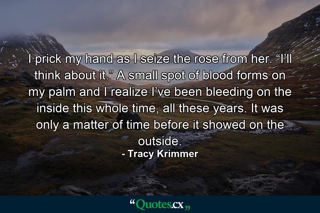 I prick my hand as I seize the rose from her. “I’ll think about it.” A small spot of blood forms on my palm and I realize I’ve been bleeding on the inside this whole time, all these years. It was only a matter of time before it showed on the outside. - Quote by Tracy Krimmer