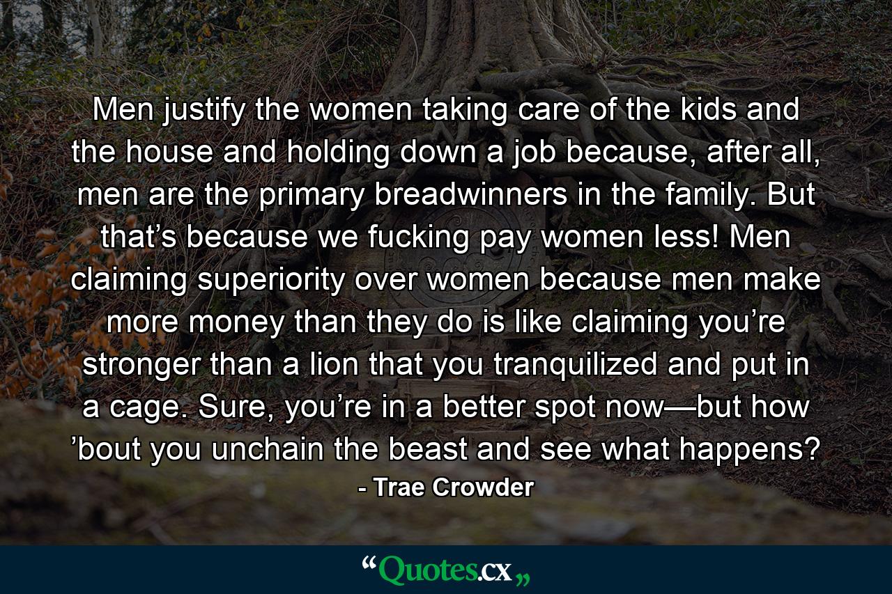 Men justify the women taking care of the kids and the house and holding down a job because, after all, men are the primary breadwinners in the family. But that’s because we fucking pay women less! Men claiming superiority over women because men make more money than they do is like claiming you’re stronger than a lion that you tranquilized and put in a cage. Sure, you’re in a better spot now—but how ’bout you unchain the beast and see what happens? - Quote by Trae Crowder