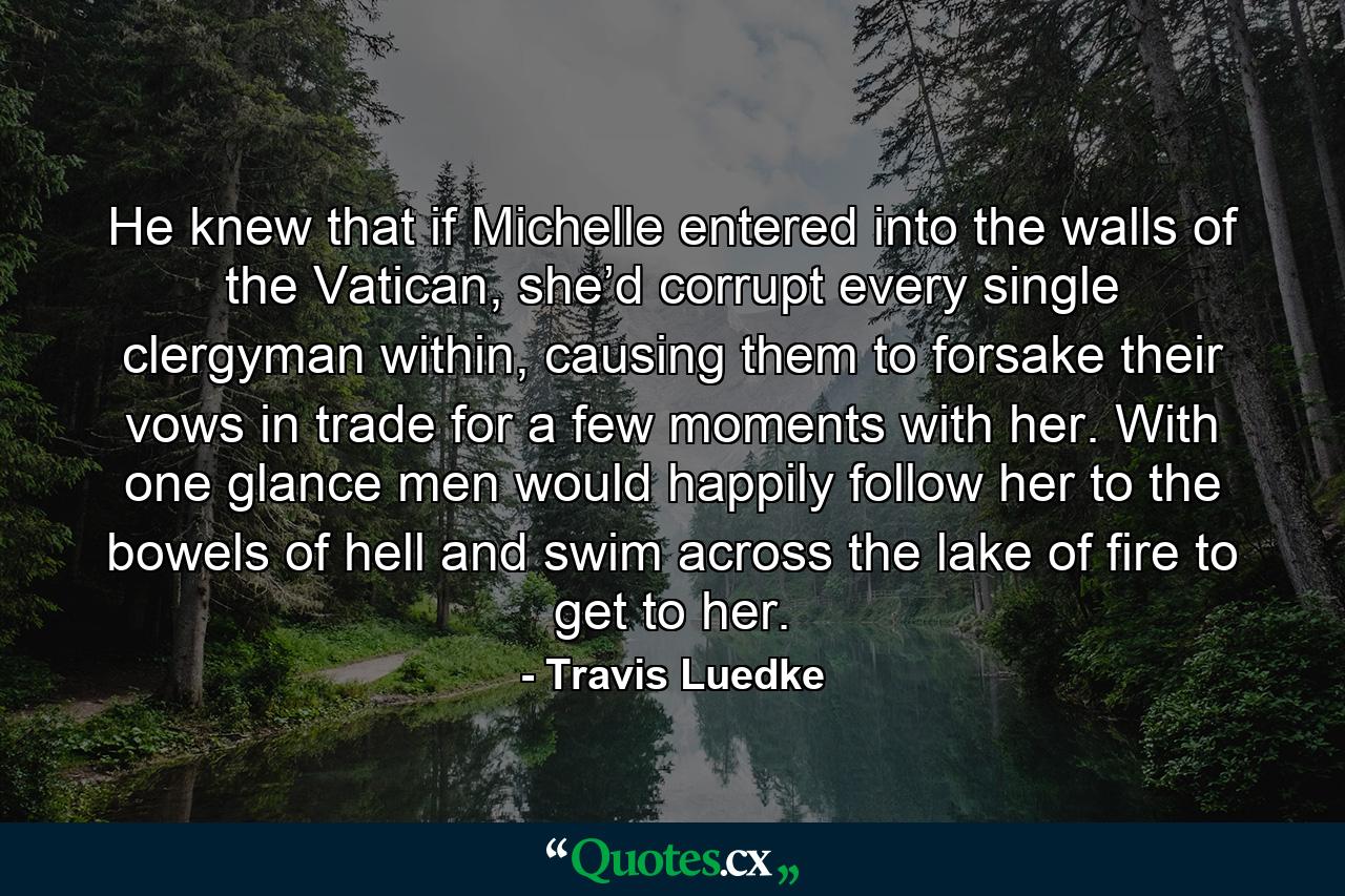 He knew that if Michelle entered into the walls of the Vatican, she’d corrupt every single clergyman within, causing them to forsake their vows in trade for a few moments with her. With one glance men would happily follow her to the bowels of hell and swim across the lake of fire to get to her. - Quote by Travis Luedke