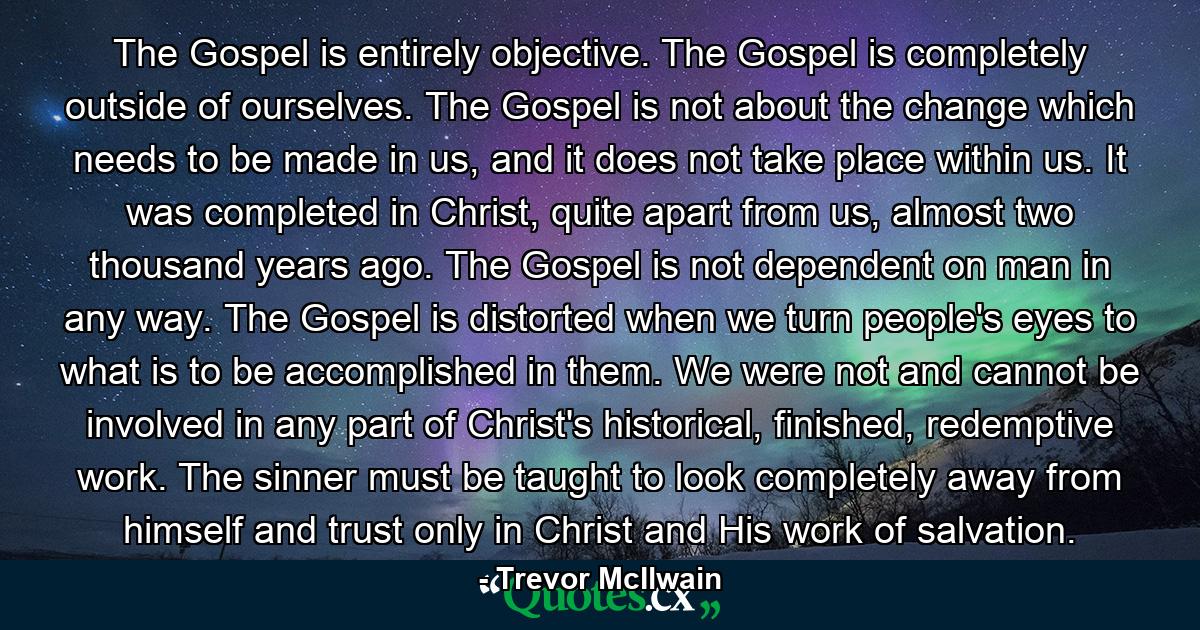 The Gospel is entirely objective. The Gospel is completely outside of ourselves. The Gospel is not about the change which needs to be made in us, and it does not take place within us. It was completed in Christ, quite apart from us, almost two thousand years ago. The Gospel is not dependent on man in any way. The Gospel is distorted when we turn people's eyes to what is to be accomplished in them. We were not and cannot be involved in any part of Christ's historical, finished, redemptive work. The sinner must be taught to look completely away from himself and trust only in Christ and His work of salvation. - Quote by Trevor McIlwain