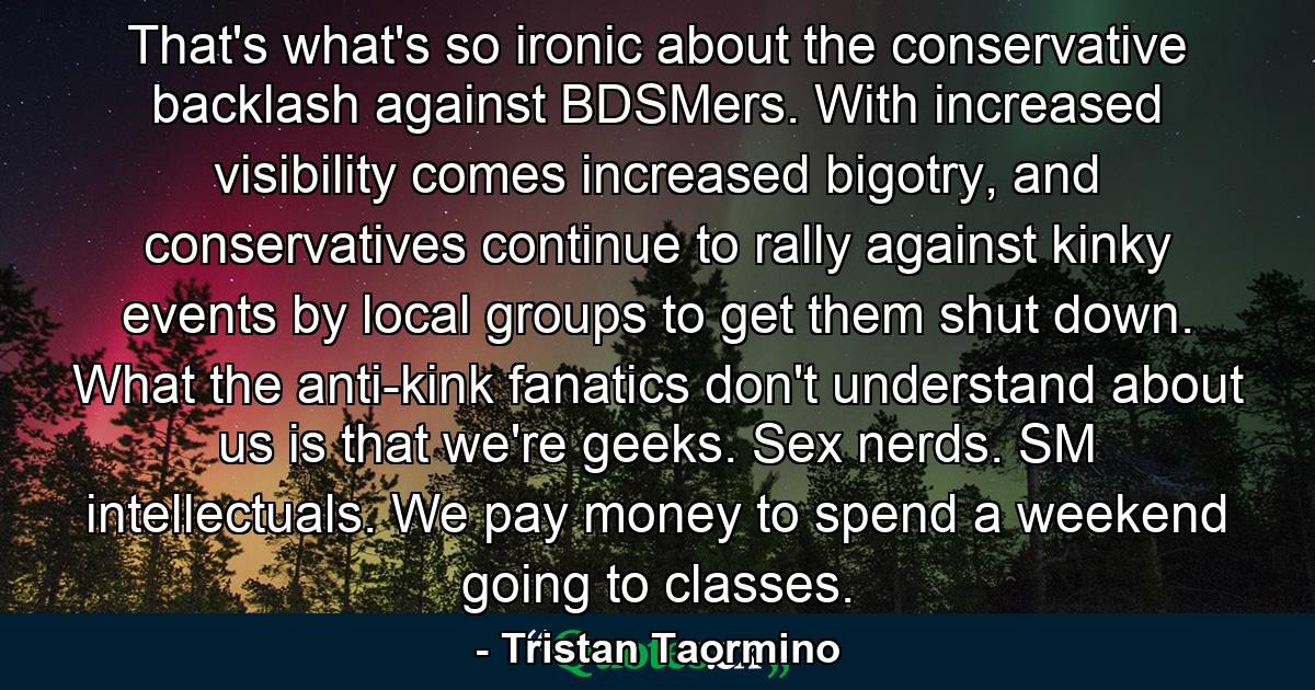 That's what's so ironic about the conservative backlash against BDSMers. With increased visibility comes increased bigotry, and conservatives continue to rally against kinky events by local groups to get them shut down. What the anti-kink fanatics don't understand about us is that we're geeks. Sex nerds. SM intellectuals. We pay money to spend a weekend going to classes. - Quote by Tristan Taormino