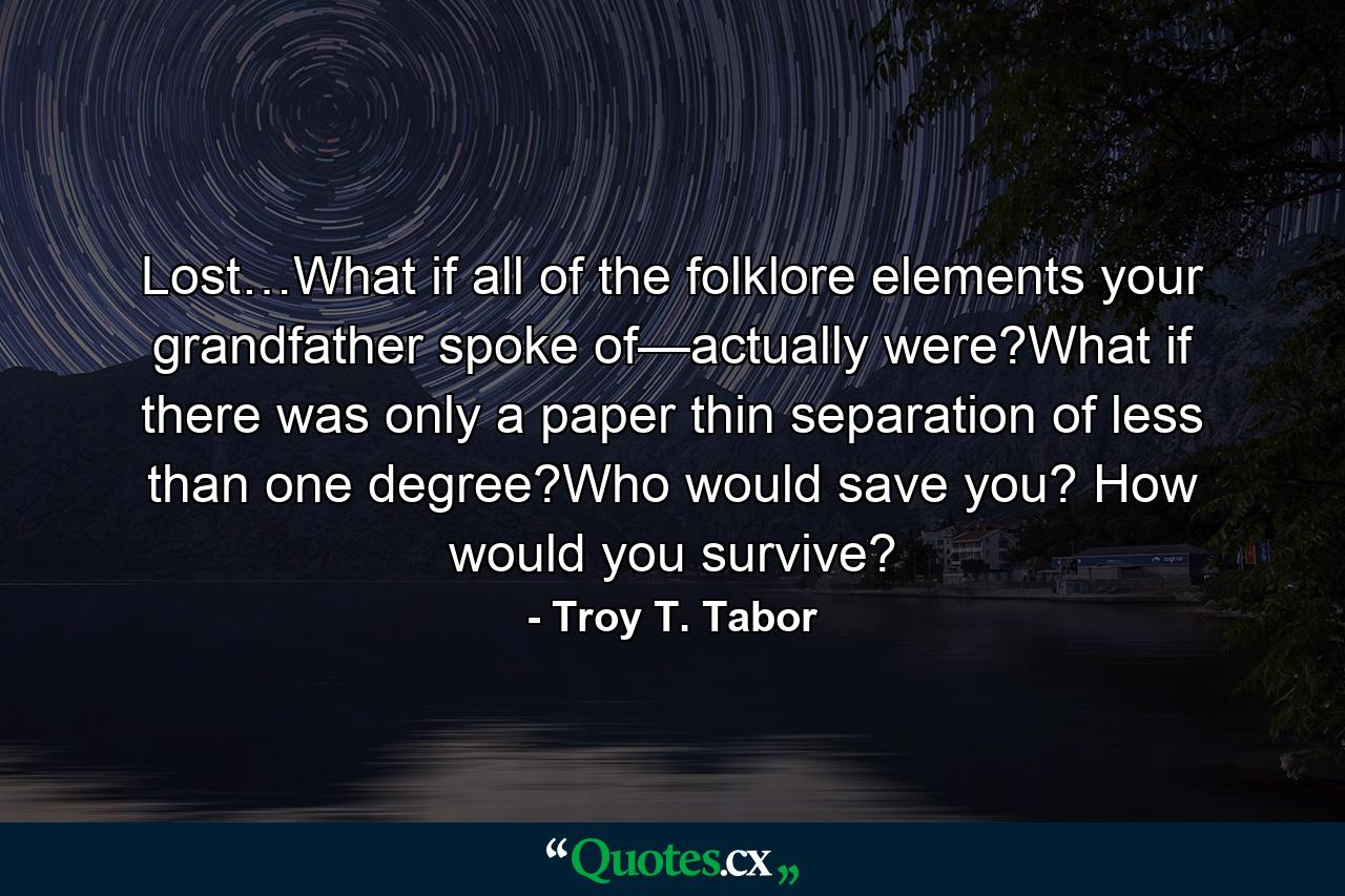 Lost…What if all of the folklore elements your grandfather spoke of—actually were?What if there was only a paper thin separation of less than one degree?Who would save you? How would you survive? - Quote by Troy T. Tabor