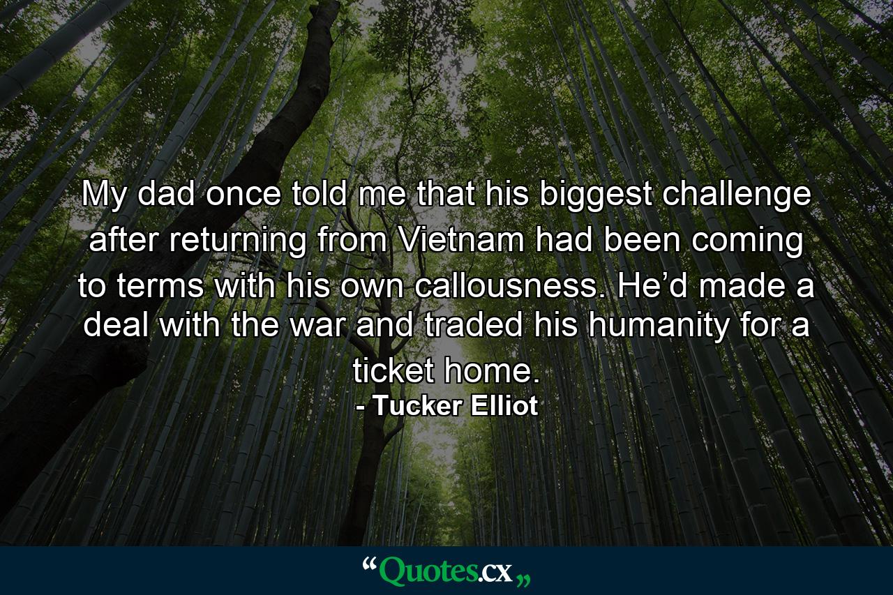 My dad once told me that his biggest challenge after returning from Vietnam had been coming to terms with his own callousness. He’d made a deal with the war and traded his humanity for a ticket home. - Quote by Tucker Elliot