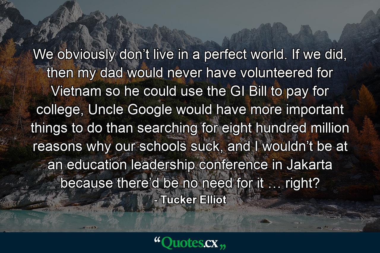 We obviously don’t live in a perfect world. If we did, then my dad would never have volunteered for Vietnam so he could use the GI Bill to pay for college, Uncle Google would have more important things to do than searching for eight hundred million reasons why our schools suck, and I wouldn’t be at an education leadership conference in Jakarta because there’d be no need for it … right? - Quote by Tucker Elliot