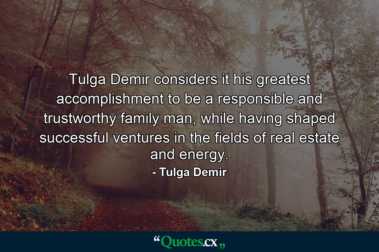 Tulga Demir considers it his greatest accomplishment to be a responsible and trustworthy family man, while having shaped successful ventures in the fields of real estate and energy. - Quote by Tulga Demir