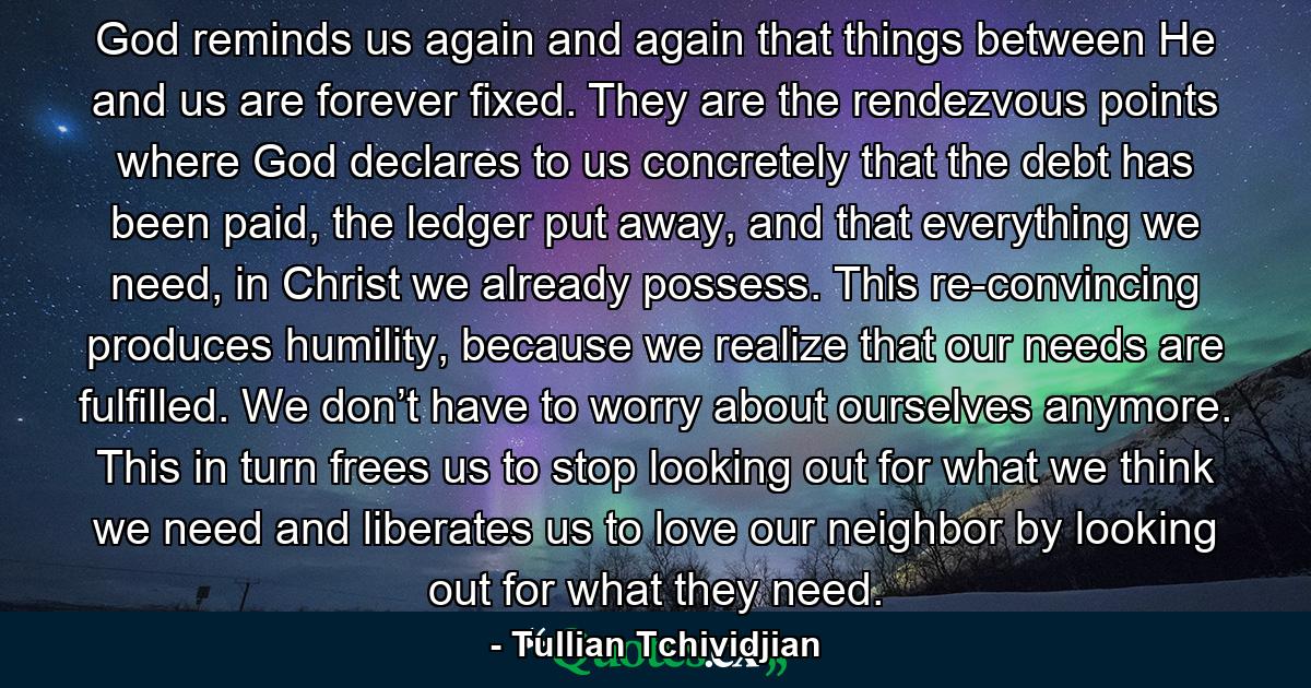 God reminds us again and again that things between He and us are forever fixed. They are the rendezvous points where God declares to us concretely that the debt has been paid, the ledger put away, and that everything we need, in Christ we already possess. This re-convincing produces humility, because we realize that our needs are fulfilled. We don’t have to worry about ourselves anymore. This in turn frees us to stop looking out for what we think we need and liberates us to love our neighbor by looking out for what they need. - Quote by Tullian Tchividjian