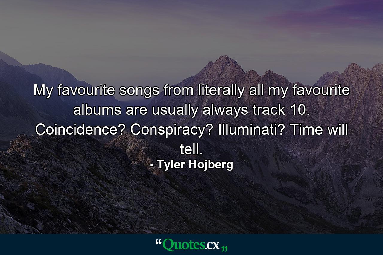 My favourite songs from literally all my favourite albums are usually always track 10. Coincidence? Conspiracy? Illuminati? Time will tell. - Quote by Tyler Hojberg