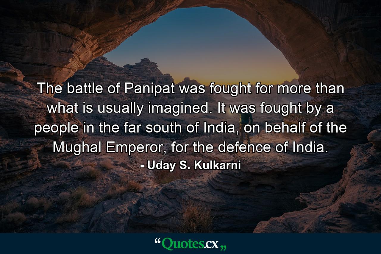 The battle of Panipat was fought for more than what is usually imagined. It was fought by a people in the far south of India, on behalf of the Mughal Emperor, for the defence of India. - Quote by Uday S. Kulkarni