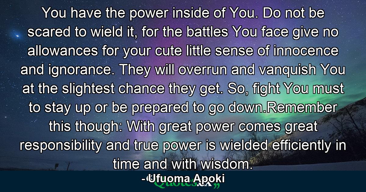 You have the power inside of You. Do not be scared to wield it, for the battles You face give no allowances for your cute little sense of innocence and ignorance. They will overrun and vanquish You at the slightest chance they get. So, fight You must to stay up or be prepared to go down.Remember this though: With great power comes great responsibility and true power is wielded efficiently in time and with wisdom. - Quote by Ufuoma Apoki