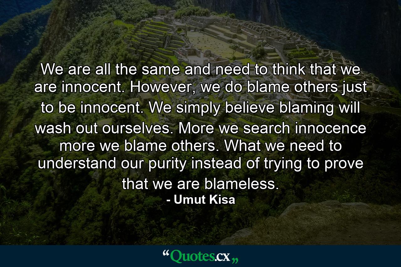 We are all the same and need to think that we are innocent. However, we do blame others just to be innocent. We simply believe blaming will wash out ourselves. More we search innocence more we blame others. What we need to understand our purity instead of trying to prove that we are blameless. - Quote by Umut Kisa