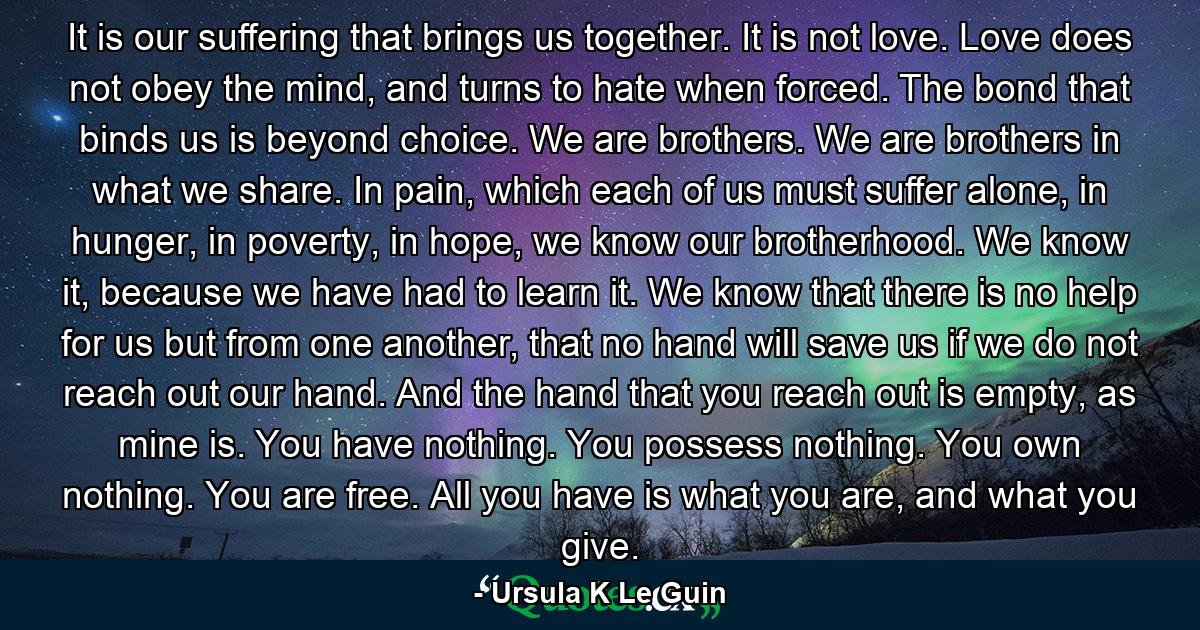 It is our suffering that brings us together. It is not love. Love does not obey the mind, and turns to hate when forced. The bond that binds us is beyond choice. We are brothers. We are brothers in what we share. In pain, which each of us must suffer alone, in hunger, in poverty, in hope, we know our brotherhood. We know it, because we have had to learn it. We know that there is no help for us but from one another, that no hand will save us if we do not reach out our hand. And the hand that you reach out is empty, as mine is. You have nothing. You possess nothing. You own nothing. You are free. All you have is what you are, and what you give. - Quote by Ursula K Le Guin