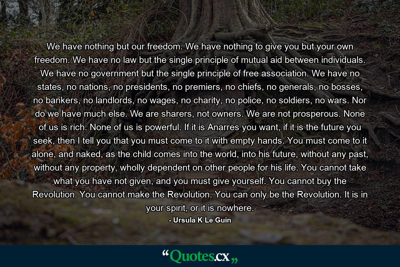 We have nothing but our freedom. We have nothing to give you but your own freedom. We have no law but the single principle of mutual aid between individuals. We have no government but the single principle of free association. We have no states, no nations, no presidents, no premiers, no chiefs, no generals, no bosses, no bankers, no landlords, no wages, no charity, no police, no soldiers, no wars. Nor do we have much else. We are sharers, not owners. We are not prosperous. None of us is rich. None of us is powerful. If it is Anarres you want, if it is the future you seek, then I tell you that you must come to it with empty hands. You must come to it alone, and naked, as the child comes into the world, into his future, without any past, without any property, wholly dependent on other people for his life. You cannot take what you have not given, and you must give yourself. You cannot buy the Revolution. You cannot make the Revolution. You can only be the Revolution. It is in your spirit, or it is nowhere. - Quote by Ursula K Le Guin