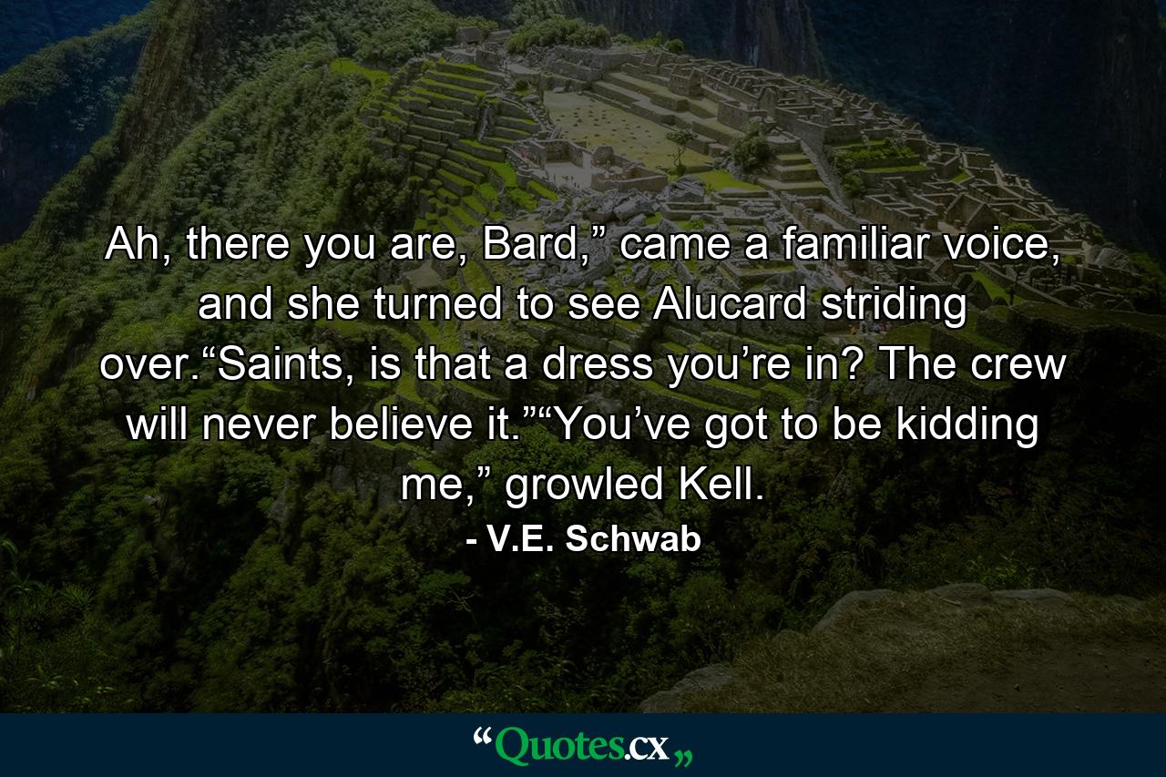 Ah, there you are, Bard,” came a familiar voice, and she turned to see Alucard striding over.“Saints, is that a dress you’re in? The crew will never believe it.”“You’ve got to be kidding me,” growled Kell. - Quote by V.E. Schwab