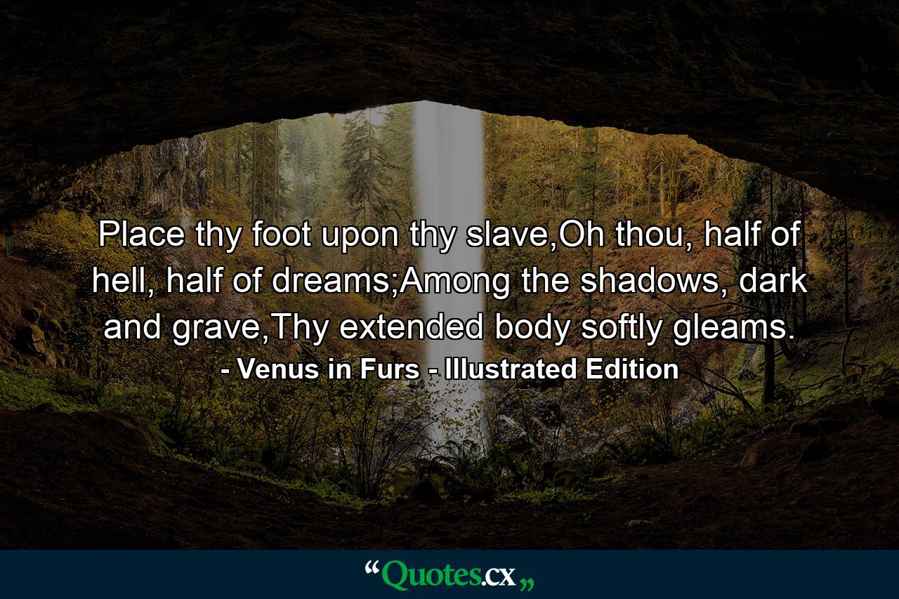 Place thy foot upon thy slave,Oh thou, half of hell, half of dreams;Among the shadows, dark and grave,Thy extended body softly gleams. - Quote by Venus in Furs - Illustrated Edition