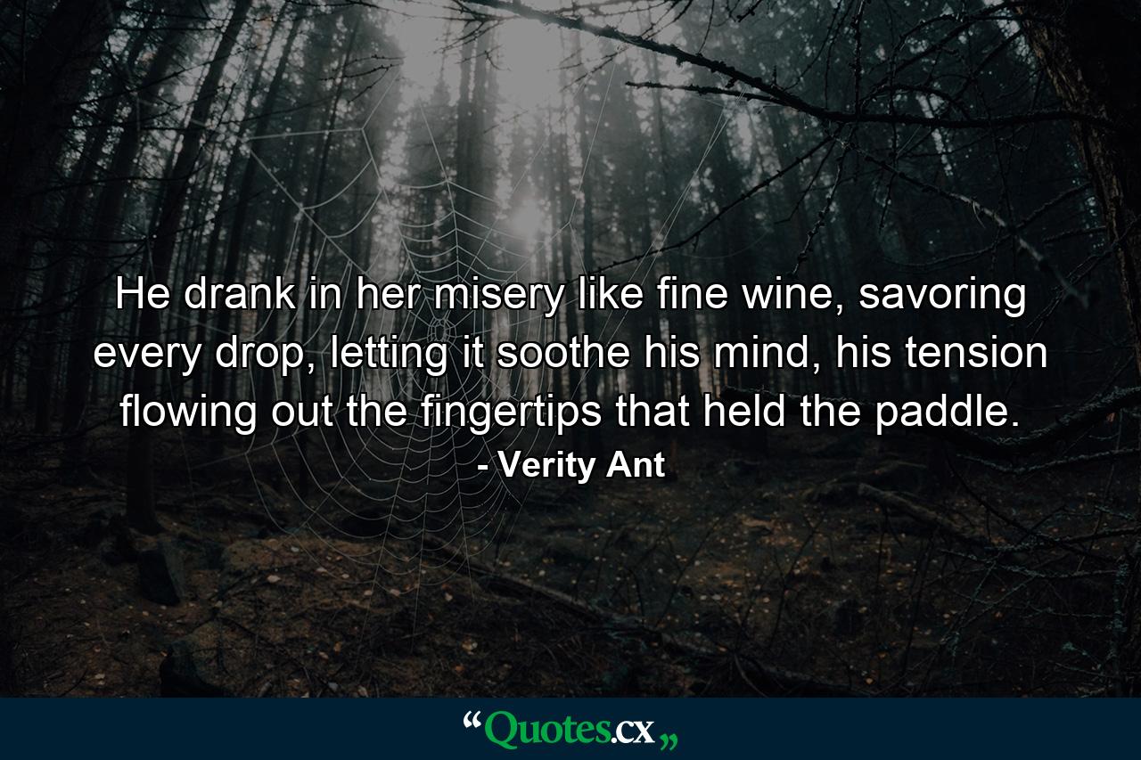 He drank in her misery like fine wine, savoring every drop, letting it soothe his mind, his tension flowing out the fingertips that held the paddle. - Quote by Verity Ant