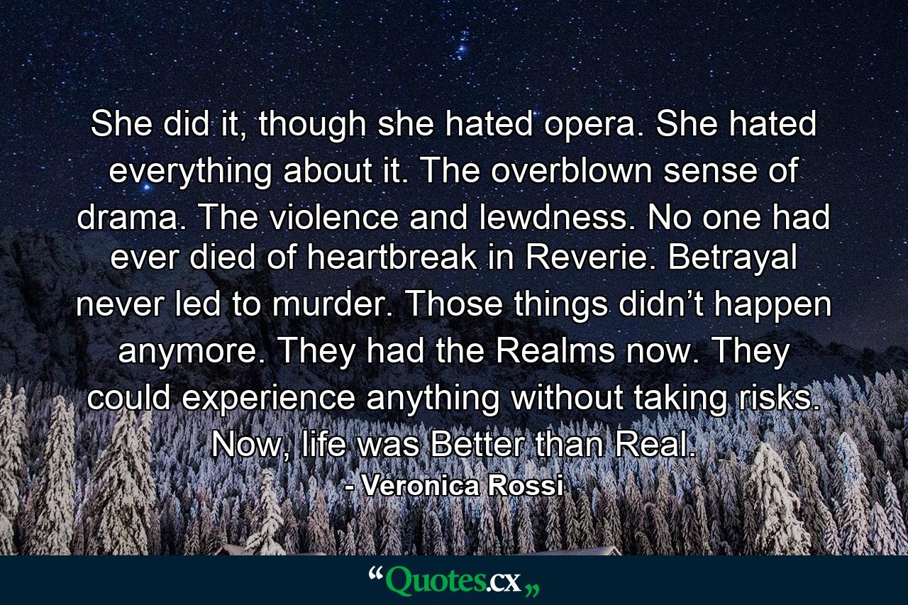 She did it, though she hated opera. She hated everything about it. The overblown sense of drama. The violence and lewdness. No one had ever died of heartbreak in Reverie. Betrayal never led to murder. Those things didn’t happen anymore. They had the Realms now. They could experience anything without taking risks. Now, life was Better than Real. - Quote by Veronica Rossi