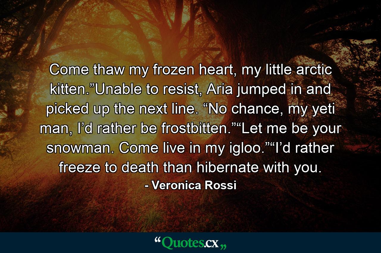 Come thaw my frozen heart, my little arctic kitten.”Unable to resist, Aria jumped in and picked up the next line. “No chance, my yeti man, I’d rather be frostbitten.”“Let me be your snowman. Come live in my igloo.”“I’d rather freeze to death than hibernate with you. - Quote by Veronica Rossi