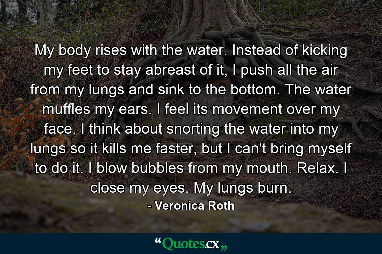 My body rises with the water. Instead of kicking my feet to stay abreast of it, I push all the air from my lungs and sink to the bottom. The water muffles my ears. I feel its movement over my face. I think about snorting the water into my lungs so it kills me faster, but I can't bring myself to do it. I blow bubbles from my mouth. Relax. I close my eyes. My lungs burn. - Quote by Veronica Roth