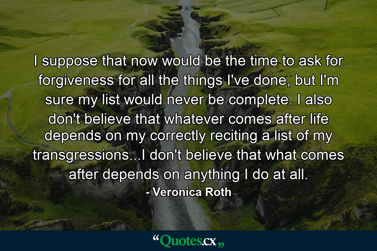 I suppose that now would be the time to ask for forgiveness for all the things I've done, but I'm sure my list would never be complete. I also don't believe that whatever comes after life depends on my correctly reciting a list of my transgressions...I don't believe that what comes after depends on anything I do at all. - Quote by Veronica Roth