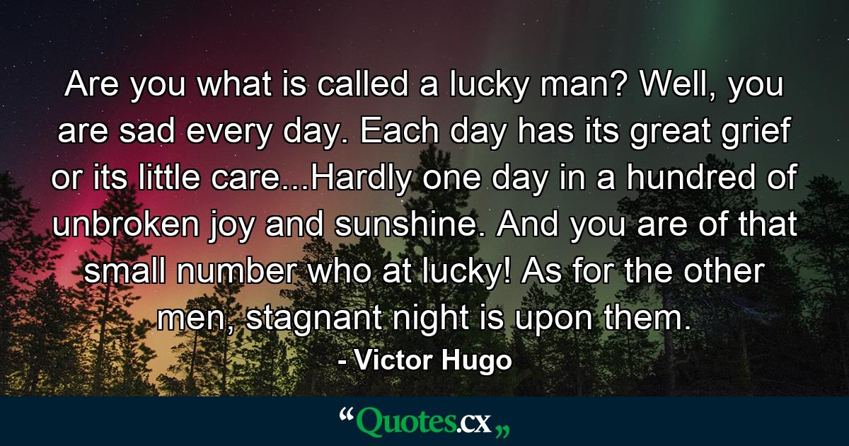 Are you what is called a lucky man? Well, you are sad every day. Each day has its great grief or its little care...Hardly one day in a hundred of unbroken joy and sunshine. And you are of that small number who at lucky! As for the other men, stagnant night is upon them. - Quote by Victor Hugo