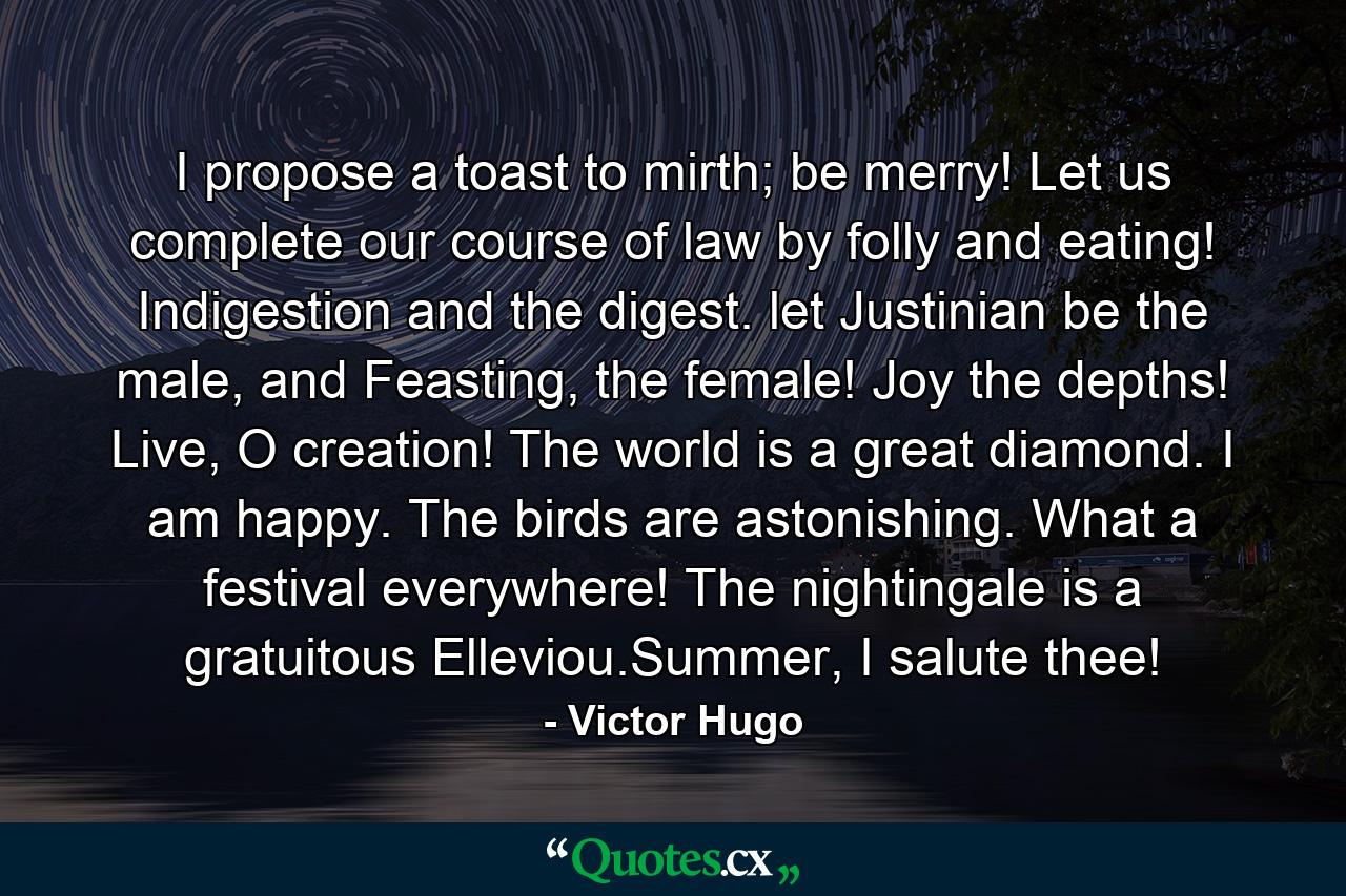 I propose a toast to mirth; be merry! Let us complete our course of law by folly and eating! Indigestion and the digest. let Justinian be the male, and Feasting, the female! Joy the depths! Live, O creation! The world is a great diamond. I am happy. The birds are astonishing. What a festival everywhere! The nightingale is a gratuitous Elleviou.Summer, I salute thee! - Quote by Victor Hugo