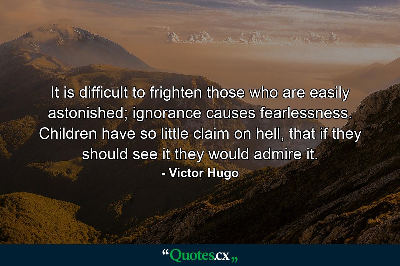 It is difficult to frighten those who are easily astonished; ignorance causes fearlessness. Children have so little claim on hell, that if they should see it they would admire it. - Quote by Victor Hugo