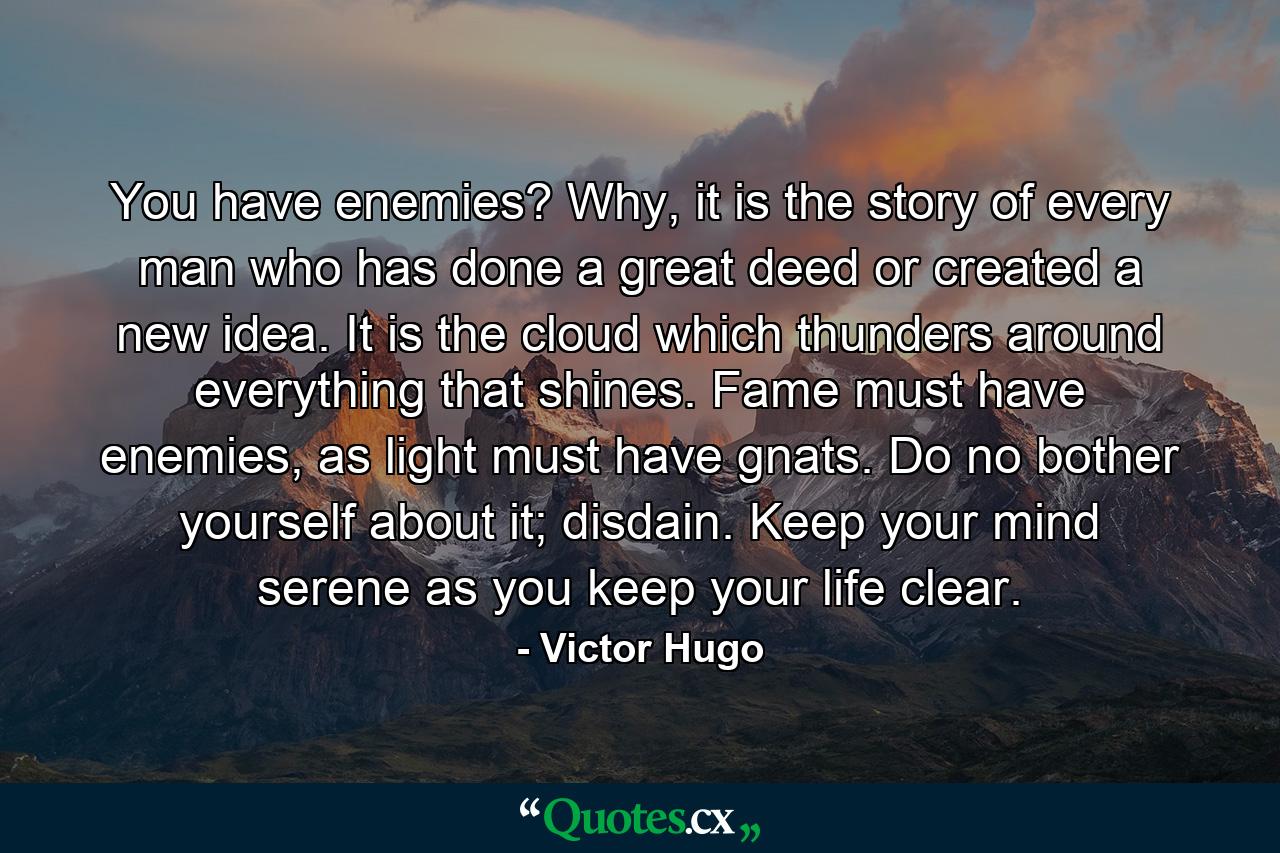 You have enemies? Why, it is the story of every man who has done a great deed or created a new idea. It is the cloud which thunders around everything that shines. Fame must have enemies, as light must have gnats. Do no bother yourself about it; disdain. Keep your mind serene as you keep your life clear. - Quote by Victor Hugo