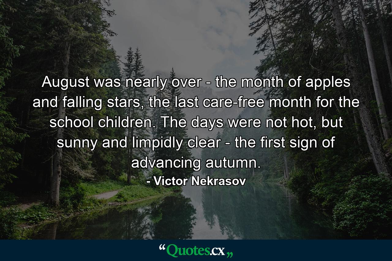 August was nearly over - the month of apples and falling stars, the last care-free month for the school children. The days were not hot, but sunny and limpidly clear - the first sign of advancing autumn. - Quote by Victor Nekrasov