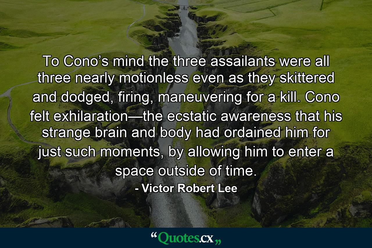 To Cono’s mind the three assailants were all three nearly motionless even as they skittered and dodged, firing, maneuvering for a kill. Cono felt exhilaration—the ecstatic awareness that his strange brain and body had ordained him for just such moments, by allowing him to enter a space outside of time. - Quote by Victor Robert Lee