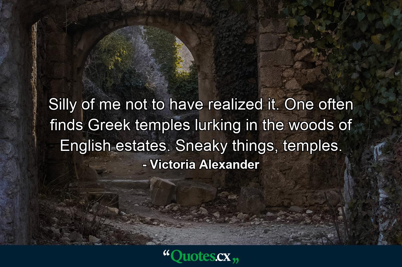 Silly of me not to have realized it. One often finds Greek temples lurking in the woods of English estates. Sneaky things, temples. - Quote by Victoria Alexander