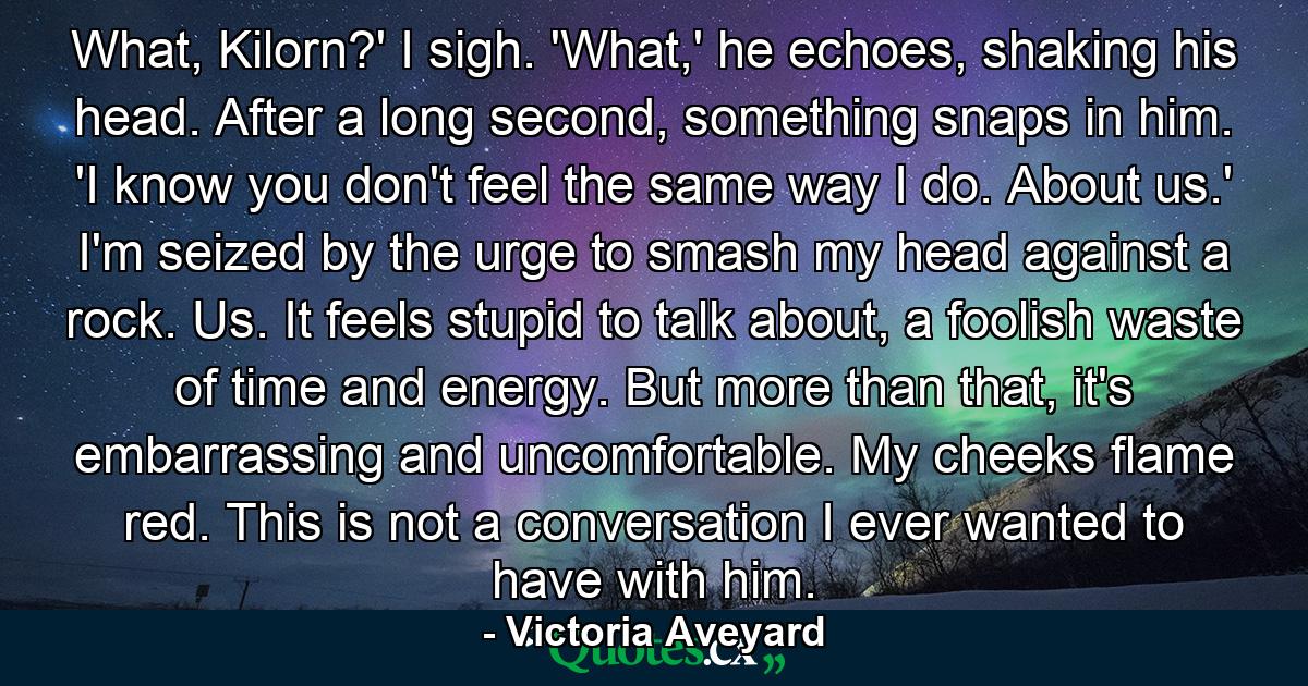 What, Kilorn?' I sigh. 'What,' he echoes, shaking his head. After a long second, something snaps in him. 'I know you don't feel the same way I do. About us.' I'm seized by the urge to smash my head against a rock. Us. It feels stupid to talk about, a foolish waste of time and energy. But more than that, it's embarrassing and uncomfortable. My cheeks flame red. This is not a conversation I ever wanted to have with him. - Quote by Victoria Aveyard