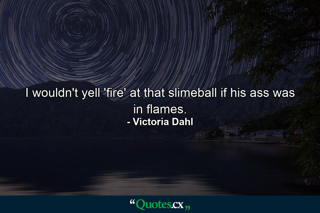 I wouldn't yell 'fire' at that slimeball if his ass was in flames. - Quote by Victoria Dahl